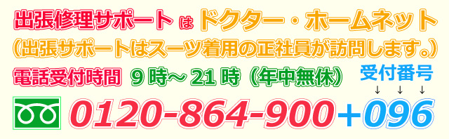 出張修理サポートはドクター・ホームネット（出張サポートはスーツ着用の正社員が訪問します。）電話受付時間9時～21時（年中無休）0120-864-900（受付番号）096